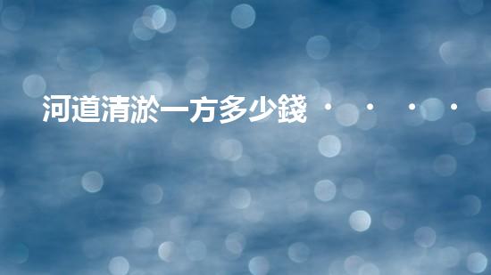 河道清淤一方多少錢？清淤費用決定因素與成本分析